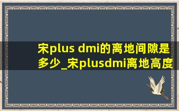 宋plus dmi的离地间隙是多少_宋plusdmi离地高度是多少